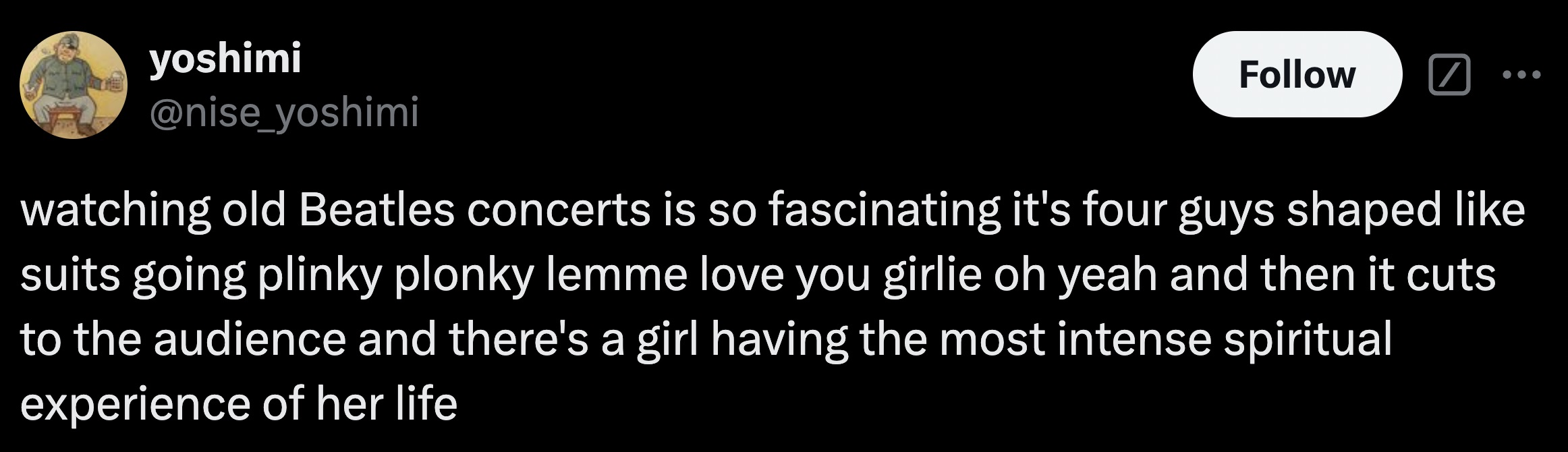 parallel - yoshimi watching old Beatles concerts is so fascinating it's four guys shaped suits going plinky plonky lemme love you girlie oh yeah and then it cuts to the audience and there's a girl having the most intense spiritual experience of her life